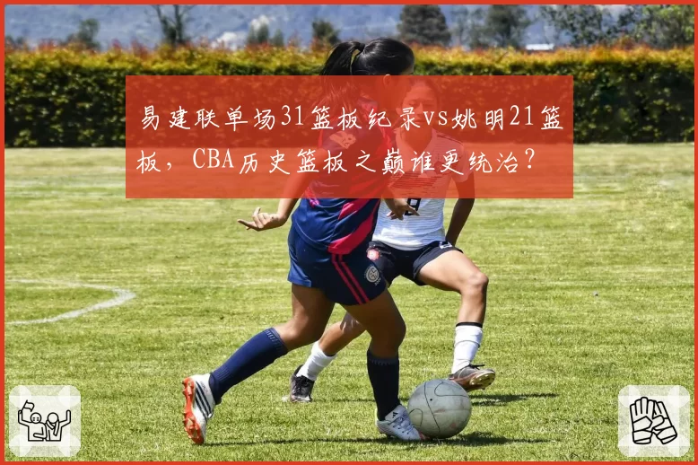 易建联单场31篮板纪录vs姚明21篮板，CBA历史篮板之巅谁更统治？