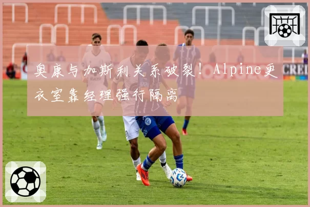 奥康与加斯利关系破裂!Alpine更衣室靠经理强行隔离