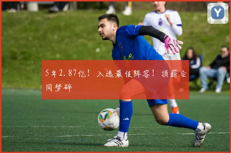 5年2.87亿！入选最佳阵容！顶薪合同梦碎