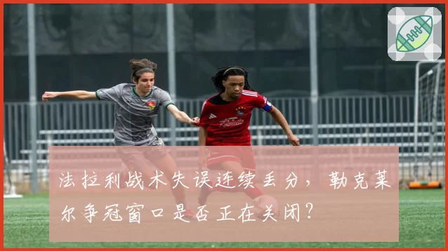 法拉利战术失误连续丢分，勒克莱尔争冠窗口是否正在关闭？