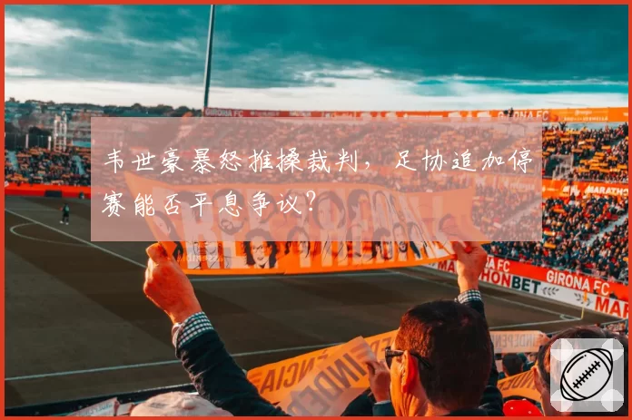 韦世豪暴怒推搡裁判,足协追加停赛能否平息争议?