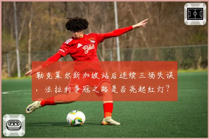 勒克莱尔新加坡站后连续三场失误，法拉利争冠之路是否亮起红灯？