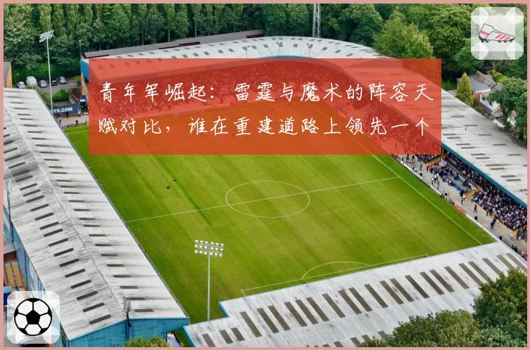 青年军崛起:雷霆与魔术的阵容天赋对比,谁在重建道路上领先一个身位?