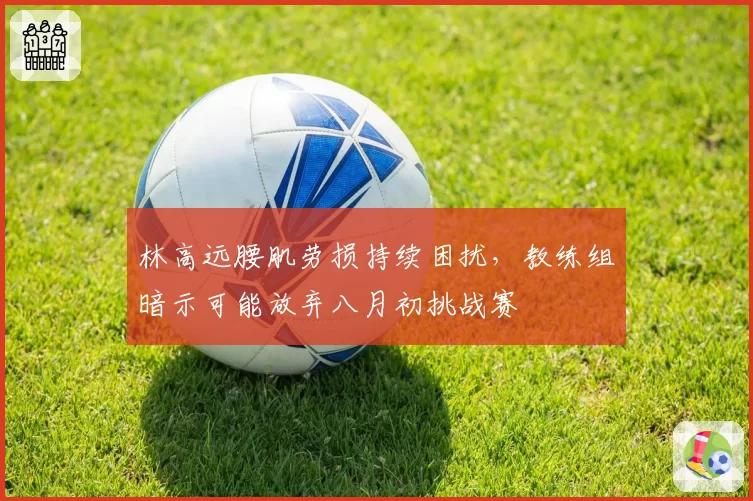 林高远腰肌劳损持续困扰，教练组暗示可能放弃八月初挑战赛