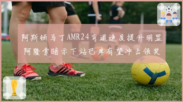 阿斯顿马丁AMR24弯道速度提升明显 阿隆索暗示下站巴库有望冲击领奖台