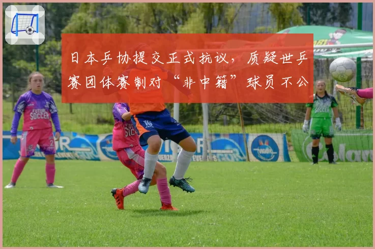 日本乒协提交正式抗议，质疑世乒赛团体赛制对“非中籍”球员不公
