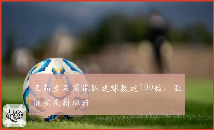 王霜女足国家队进球数达100粒，亚洲女足新标杆