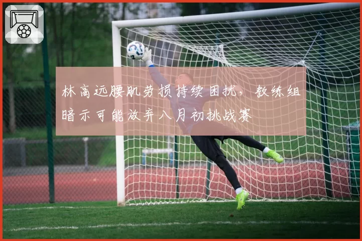 林高远腰肌劳损持续困扰，教练组暗示可能放弃八月初挑战赛