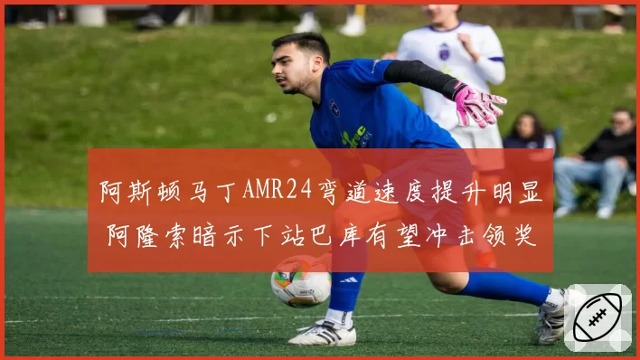 阿斯顿马丁AMR24弯道速度提升明显 阿隆索暗示下站巴库有望冲击领奖台