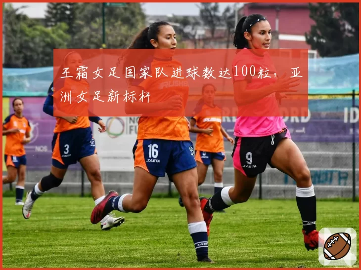 王霜女足国家队进球数达100粒,亚洲女足新标杆