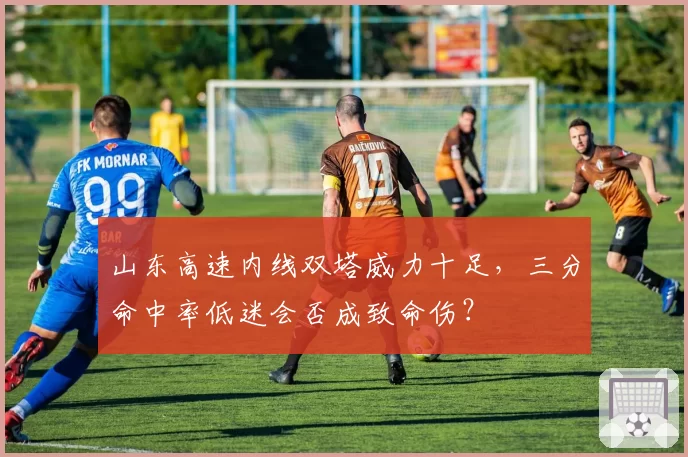 山东高速内线双塔威力十足,三分命中率低迷会否成致命伤?