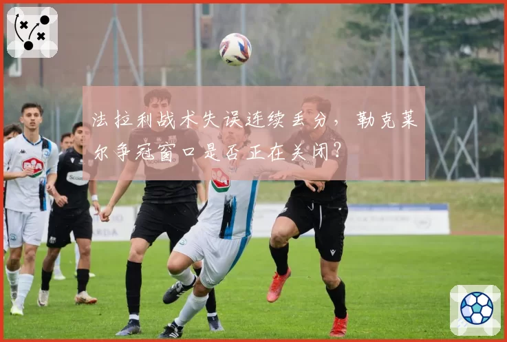 法拉利战术失误连续丢分，勒克莱尔争冠窗口是否正在关闭？