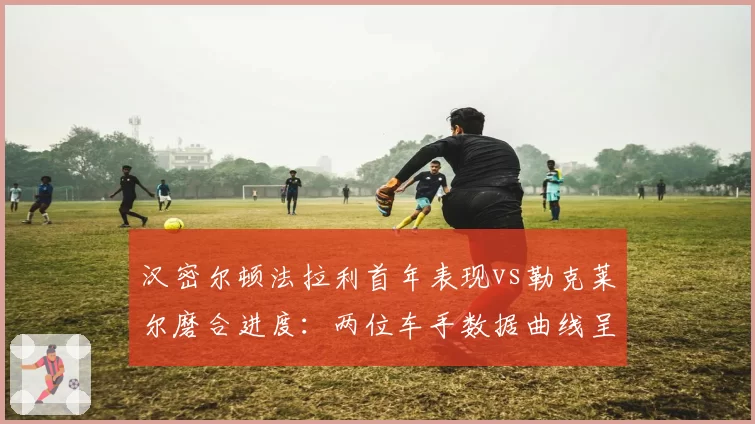 汉密尔顿法拉利首年表现vs勒克莱尔磨合进度:两位车手数据曲线呈现截然走向