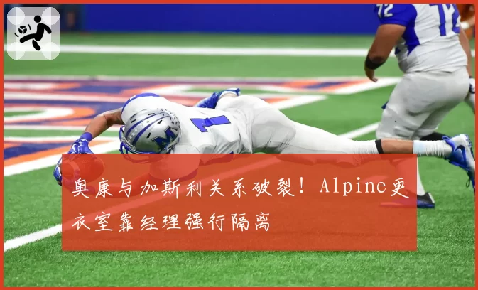 奥康与加斯利关系破裂!Alpine更衣室靠经理强行隔离