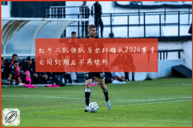 红牛二队领队马尔科确认2026赛季合同到期后不再续约