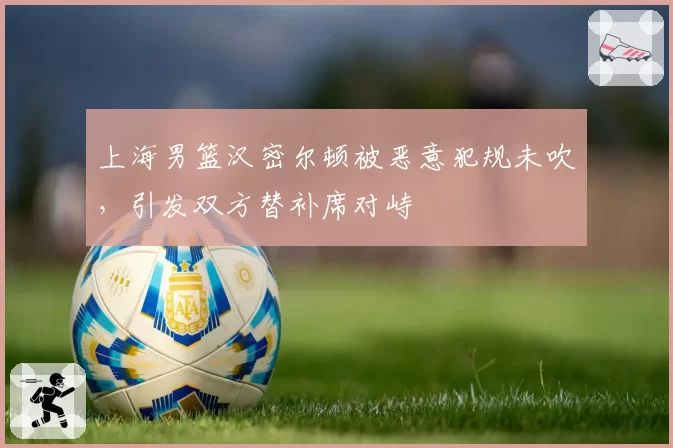 上海男篮汉密尔顿被恶意犯规未吹，引发双方替补席对峙