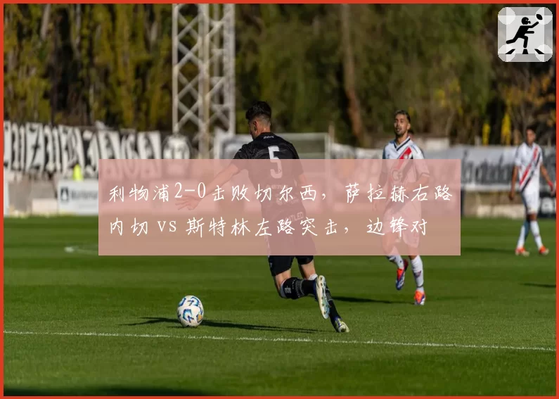 利物浦2-0击败切尔西，萨拉赫右路内切 vs 斯特林左路突击，边锋对决数据揭示