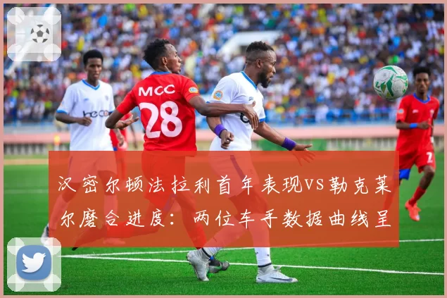 汉密尔顿法拉利首年表现vs勒克莱尔磨合进度:两位车手数据曲线呈现截然走向