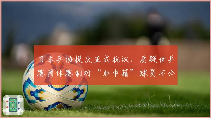 日本乒协提交正式抗议，质疑世乒赛团体赛制对“非中籍”球员不公