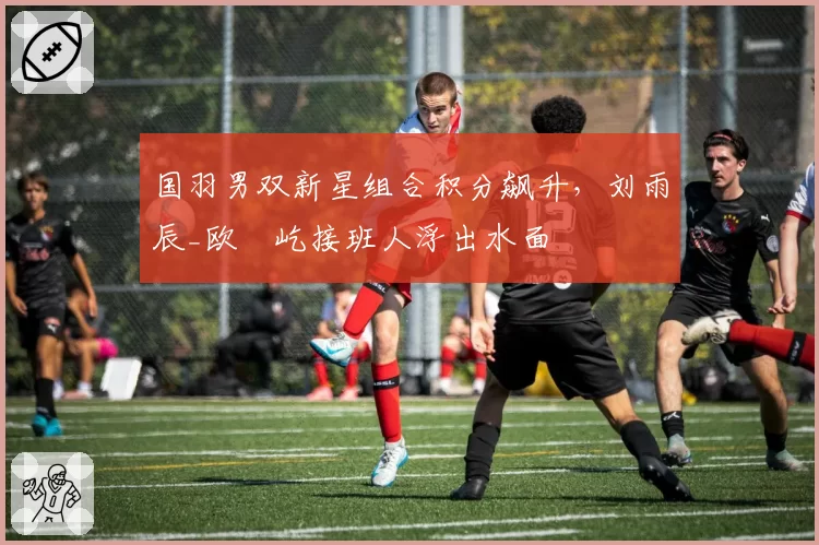 国羽男双新星组合积分飙升,刘雨辰_欧烜屹接班人浮出水面