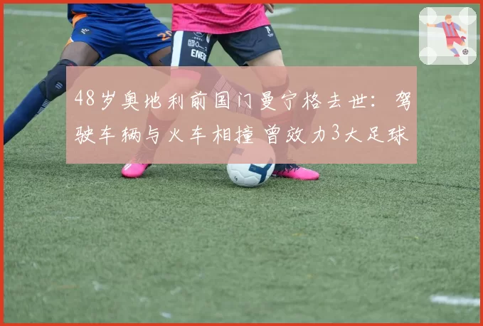 48岁奥地利前国门曼宁格去世：驾驶车辆与火车相撞 曾效力3大足球豪门