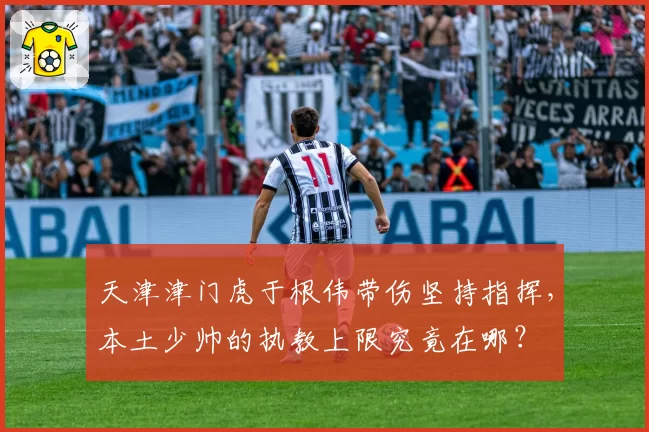 天津津门虎于根伟带伤坚持指挥，本土少帅的执教上限究竟在哪？