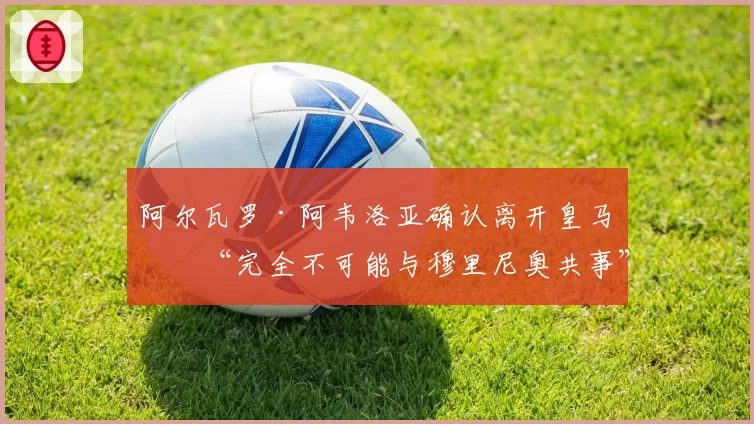 阿尔瓦罗·阿韦洛亚确认离开皇马:“完全不可能与穆里尼奥共事”