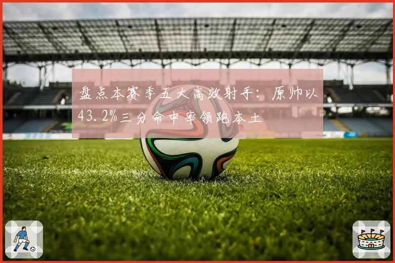 盘点本赛季五大高效射手：原帅以43.2%三分命中率领跑本土