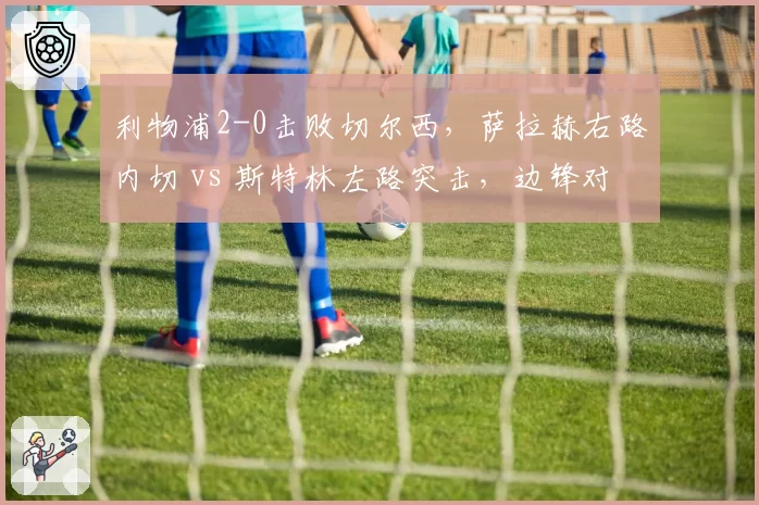 利物浦2-0击败切尔西，萨拉赫右路内切 vs 斯特林左路突击，边锋对决数据揭示