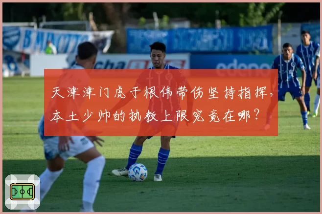天津津门虎于根伟带伤坚持指挥,本土少帅的执教上限究竟在哪?