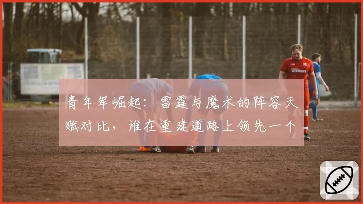 青年军崛起:雷霆与魔术的阵容天赋对比,谁在重建道路上领先一个身位?