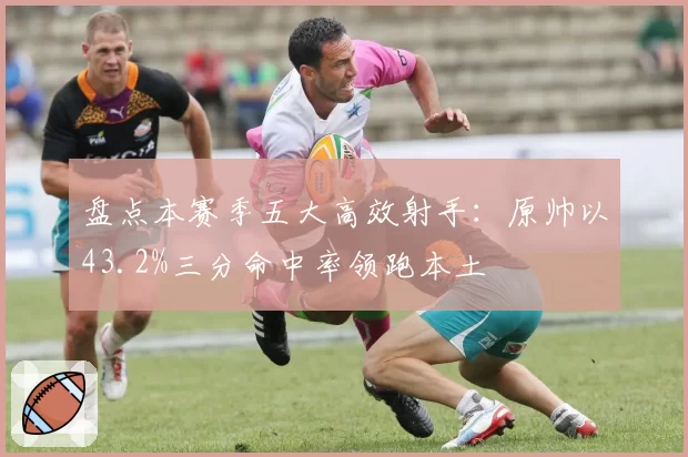 盘点本赛季五大高效射手：原帅以43.2%三分命中率领跑本土